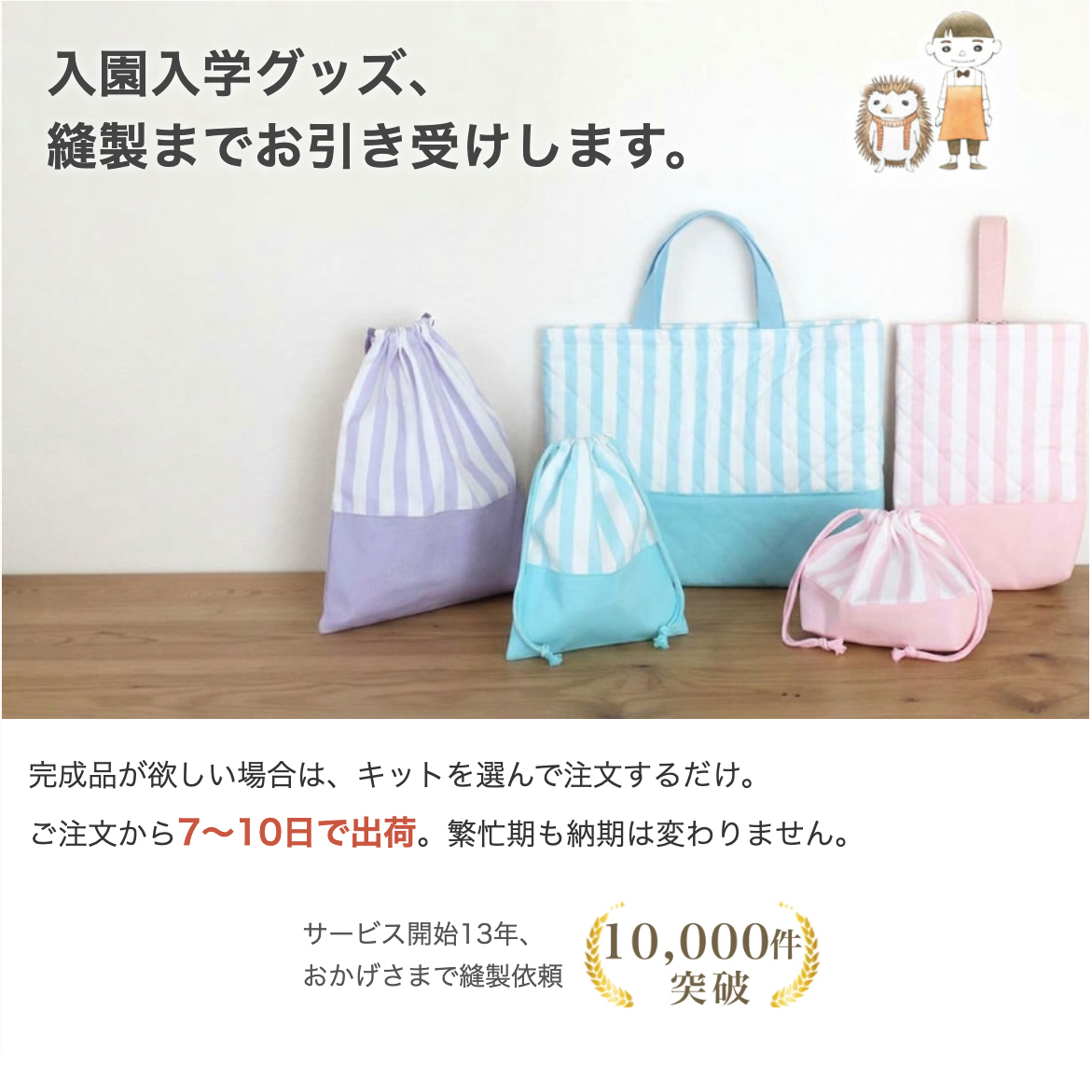 入園入学グッズ、縫製までお引き受けします。ご注文から7〜10日で出荷、繁忙期も納期は変わりません。サービス開始13年、縫製依頼累計10,000件突破